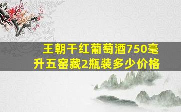 王朝干红葡萄酒750毫升五窑藏2瓶装多少价格