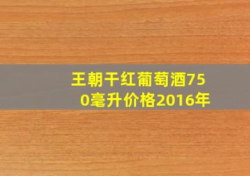 王朝干红葡萄酒750毫升价格2016年