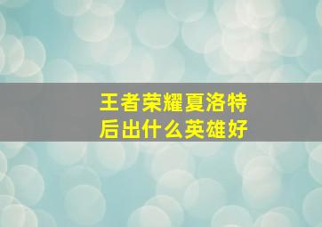 王者荣耀夏洛特后出什么英雄好