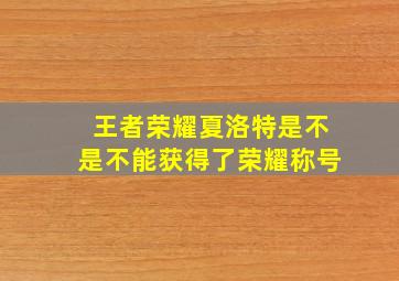 王者荣耀夏洛特是不是不能获得了荣耀称号