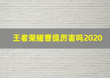 王者荣耀曹操厉害吗2020