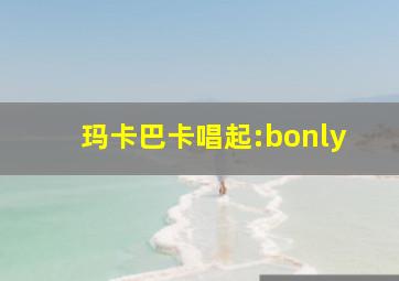 玛卡巴卡唱起:bonly