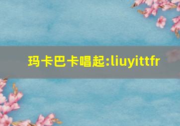 玛卡巴卡唱起:liuyittfr