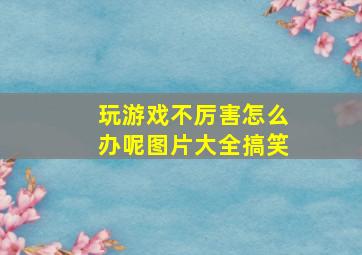 玩游戏不厉害怎么办呢图片大全搞笑