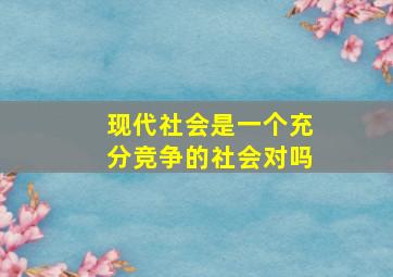 现代社会是一个充分竞争的社会对吗