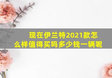 现在伊兰特2021款怎么样值得买吗多少钱一辆呢