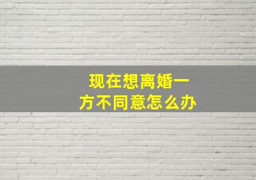 现在想离婚一方不同意怎么办