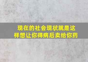 现在的社会现状就是这样想让你得病后卖给你药