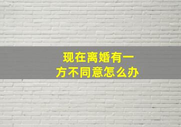 现在离婚有一方不同意怎么办