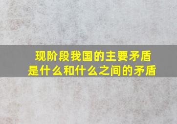 现阶段我国的主要矛盾是什么和什么之间的矛盾