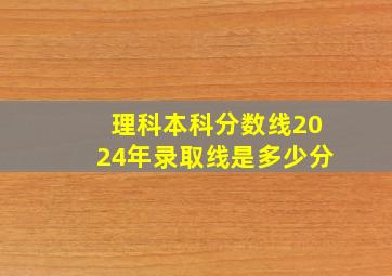 理科本科分数线2024年录取线是多少分