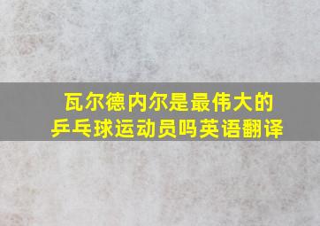 瓦尔德内尔是最伟大的乒乓球运动员吗英语翻译