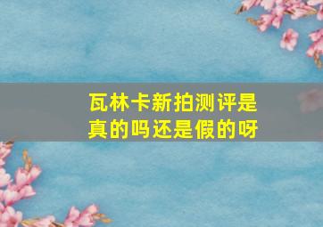 瓦林卡新拍测评是真的吗还是假的呀