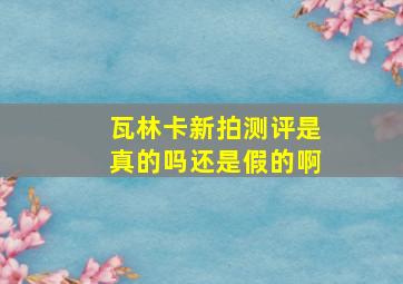 瓦林卡新拍测评是真的吗还是假的啊