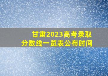 甘肃2023高考录取分数线一览表公布时间