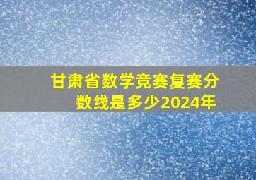 甘肃省数学竞赛复赛分数线是多少2024年