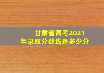 甘肃省高考2021年录取分数线是多少分