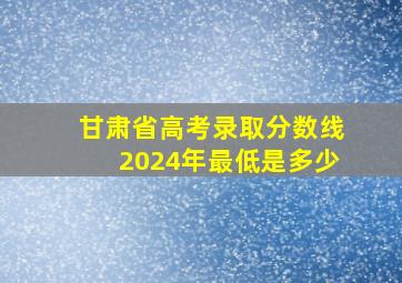 甘肃省高考录取分数线2024年最低是多少