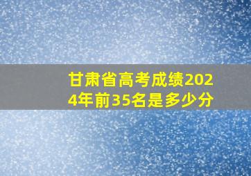 甘肃省高考成绩2024年前35名是多少分