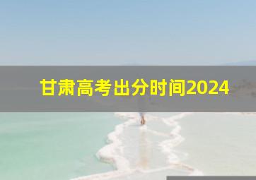 甘肃高考出分时间2024