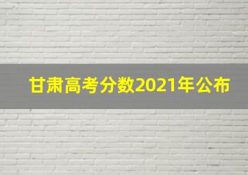 甘肃高考分数2021年公布