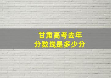 甘肃高考去年分数线是多少分