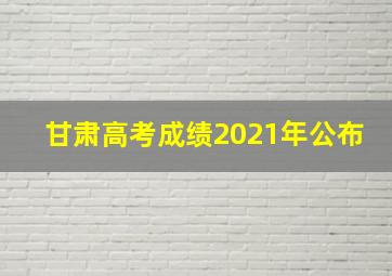 甘肃高考成绩2021年公布