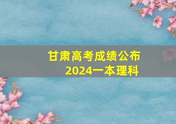 甘肃高考成绩公布2024一本理科