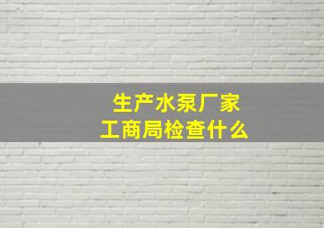 生产水泵厂家工商局检查什么