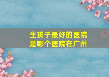 生孩子最好的医院是哪个医院在广州