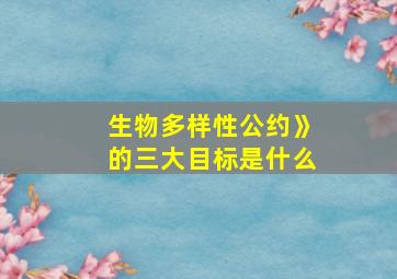 生物多样性公约》的三大目标是什么