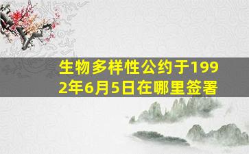 生物多样性公约于1992年6月5日在哪里签署