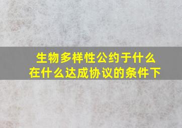 生物多样性公约于什么在什么达成协议的条件下