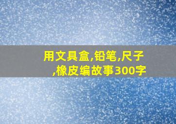 用文具盒,铅笔,尺子,橡皮编故事300字