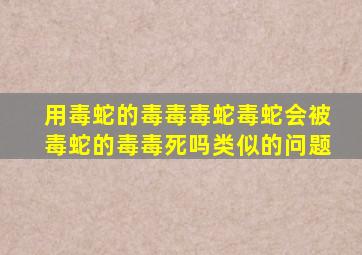 用毒蛇的毒毒毒蛇毒蛇会被毒蛇的毒毒死吗类似的问题