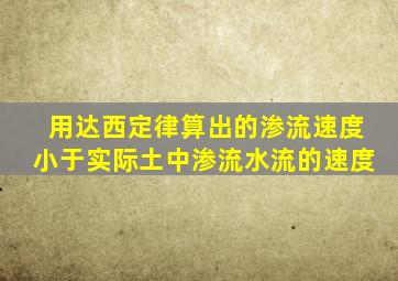 用达西定律算出的渗流速度小于实际土中渗流水流的速度