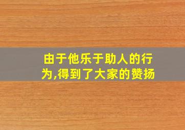 由于他乐于助人的行为,得到了大家的赞扬