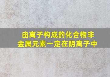 由离子构成的化合物非金属元素一定在阴离子中