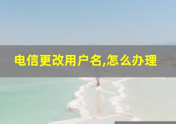 电信更改用户名,怎么办理