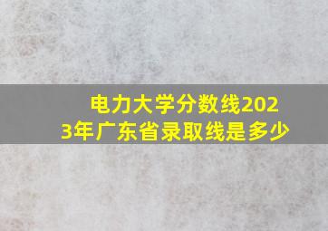 电力大学分数线2023年广东省录取线是多少