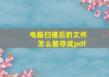 电脑扫描后的文件怎么能存成pdf