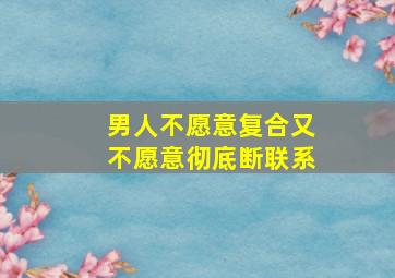 男人不愿意复合又不愿意彻底断联系