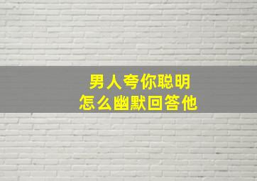 男人夸你聪明怎么幽默回答他