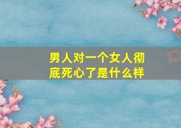 男人对一个女人彻底死心了是什么样