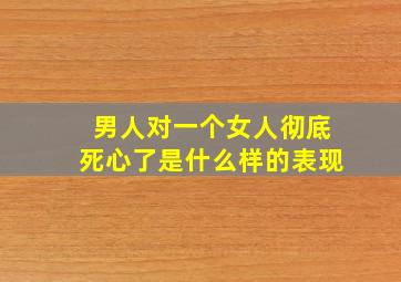 男人对一个女人彻底死心了是什么样的表现