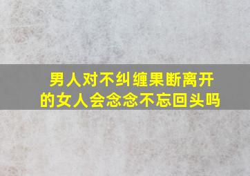 男人对不纠缠果断离开的女人会念念不忘回头吗