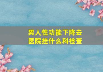 男人性功能下降去医院挂什么科检查