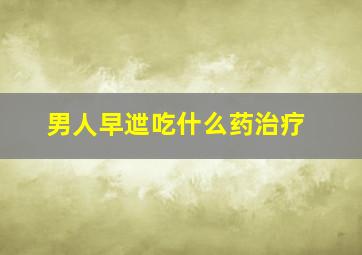 男人早迣吃什么药治疗