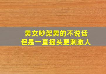 男女吵架男的不说话但是一直摇头更刺激人