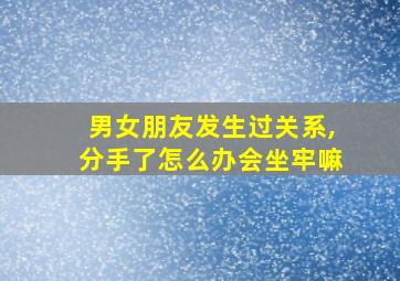 男女朋友发生过关系,分手了怎么办会坐牢嘛